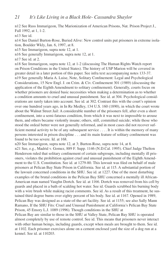 21 It’s Like Living in a Black Hole- Cassandra Shaylor  n12 See Russ Immari Fall 1992, a1, 1 013 See id  n14 See Daniel Burton-Rose, Buried Alive: New control units put prisoners in extreme isola- tion, Boulder Wkly, Jan. 6, 1997, at 8  015 See Immarigeon, supra note 12, at |  016 See generally Immarigeon, supra note 12, at 1  017 See id. 2.  018 See Immarigeon, supra note 12, at 1-2 (discussing The Human Rights Watch report  on Prison Conditions in the United States). The history of USP Marion will be covered in ‘reater detail in a later portion of this paper. See infra text accompanying notes 133-37.  019 See generally Maria A. Luise, Note, Solitary Confinement: Legal and Psychological Considerations, 15 New Engl.J.on Crim. & Civ. Confinement 301 (1989) (discussing the ‘application of the Eighth Amendment to solitary confinement). Generally, courts focus on whether prisoners are denied basic necessities when making a determination as o whether ‘acondition amounts to cruel and unusual punishment. See id. a 304. Psychological consid- erations are rarely taken into account. See id. at 302. Contrast this with the courts opinion over one hundred years ago, in In Re Medley, 134 U.S. 160 (1890),in which the court wrote. about the Walnut Street Jail: A considersble number of the prisoners fell after even a short confinement, into a semi-fatuous condition, from which it was next o impossible to arouse them, and others became violently insane; others, sil, committed suicide; while those who stood the ordeal better were not generally reformed, and in most cases did not recover suf- ficient mental activity to be of any subsequent service .. .. I s within the memory of many persons interested in prison discipline . .- and its main feature of solitary confinement was found to be too severe. Id. at 168,  120 See Immarigeon, supra note 12, at 3: Burton-Rose, supra note 14, at .  n21 See, e.g., Madrid v. Gomez, 889 F. Supp. 1146 (N.D.Cal. 1995). Chief Judge Thelton Henderson ruled that solitary confinement of certain subgroups, including mentally illpris- oners, violates the prohibition against cruel and unusual punishment of the Eighth Amend- ment to the ULS. Constitution. See id. a 1279-80. This lawsuit was fled on behalf of male prisoners at Pelican Bay State Prison in California. See id.at 115. A substantial portion of the lawsuit concerned conditions in the SHU. See id. at 1227. One of the most disturbing examples of the brutal conditions in the Pelican Bay SHU concerned a mentally il African- ‘American man named Vaughn Dortch. See id. at 116. Dorteh was removed from his cell by ‘uards and placed in a bath of scalding hot water. See id. Guards serubbed his burning body with a wire brush while making racist comments. See id. As a resultof this treatment, he sus- tained third degree burns over eighty percent of his body. See id.at 1167. Opened in 1959, Pelican Bay was designed as a state-of-the-art facility. See id. at 1155; see also Sally Mann Ramano, If the SHU Fits: Cruel and Unusual Punishment at California’s Pelican Bay State Prison, 45 Emory L.J. 1089 (1996). Though conditions in the SHU at  Pelican Bay are similar o those in the SHU at Valley State, Pelican Bay SHU is operated almost completely by use of remote control. See id. This means that risoners never interact with other human beings, including guards, except when meals are brought o them. See id at 1102. Each prisoner exercises alone on 4 cement enclosed yard the size of a dog run at a kennel. See id. at 110203,  -on, The Marionization of American Prisons, Nat. Prison Project J.,  